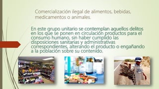 En este grupo unitario se contemplan aquellos delitos
en los que se ponen en circulación productos para el
consumo humano, sin haber cumplido las
disposiciones sanitarias y administrativas
correspondientes, alterando el producto o engañando
a la población sobre su contenido.
 