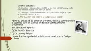G) Por su Estructura.
1. Complejo. - Es cuando un delito, la ley crea varios tipos y cada
uno de ellos puede constituir un delito,
2. Colectivo. - Es cuando el delito se constituye o exige al sujeto
activo realice varios actos.
CLASIFICACIÓN DEL DELITO SEGÚN CUELLO CALÓN
A) Por su gravedad. Se divide en crímenes, delitos y contravenciones,
el segundo es el los clasifica en delitos y contravenciones
únicamente.
B) Clasificación Tripartita.
C)Clasificación Bipartita
D) De Lesión y Peligro
Lesión. Son la mayoría de los delitos sancionados en el Código
Penal.
 