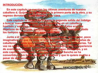 INTRODUCIÓN: En este capítulo se cuentan las últimas aventuras de nuestro caballero d. Quijote de la Mancha en la primera parte de la obra, y su regreso derrotado, como siempre, a su casa.  Este capítulo se desarrolla durante la segunda salida del hidalgo a buscar nuevas aventuras, para convertirse en un caballero honrado y valeroso, de mucha fama, y nombre. Estos eran los objetivos de d. Quijote, aunque finalmente no los consiguió, dado los tiempos que corrían por aquel entonces. Junto a él viajaba su escudero, Sancho Panza, un labrador, poco imaginativo, ya que no tenía ni idea de caballeros, ni de hazañas de caballeros … dado que nunca había leído un libro de caballerías. Tal vez no sabía ni leer. Al principio, este personaje tiene una apariencia de avaricioso, codicia … pero luego, con el paso del tiempo, y en este capítulo sobre todo, se ve que finalmente Sancho se ha convertido en un buen amigo de d. Quijote y que lo quiere mucho a pesar de sus locuras.  SANCHO PANZA 
