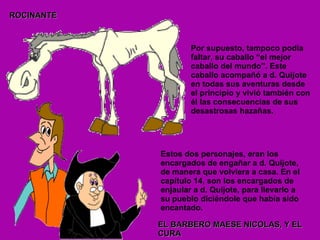 Por supuesto, tampoco podía faltar, su caballo “el mejor caballo del mundo”. Este caballo acompañó a d. Quijote en todas sus aventuras desde el principio y vivió también con él las consecuencias de sus desastrosas hazañas. ROCINANTE Estos dos personajes, eran los encargados de engañar a d. Quijote, de manera que volviera a casa. En el capítulo 14, son los encargados de enjaular a d. Quijote, para llevarlo a su pueblo diciéndole que había sido encantado. EL BARBERO MAESE NICOLAS, Y EL CURA 
