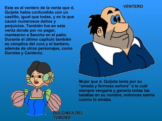 Este es el ventero de la venta que d. Quijote había confundido con un castillo, igual que todas, y en la que causó numerosos daños y perjuicios. También fue en esta venta donde por no pagar, mantearon a Sancho en el patio. Durante el último capítulo también es cómplice del cura y el barbero, además de otros personajes, como Dorotea y Cardenio.  VENTERO DULCINEA DEL TOBOSO Mujer que d. Quijote tenía por su “amada y fermosa señora” a la cuál siempre vengaría y ganaría todas las batallas en su nombre, entonces sabría cuanto la amaba.  