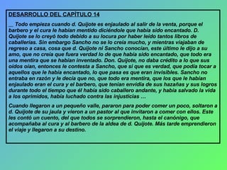 DESARROLLO DEL CAPÍTULO 14 Todo empieza cuando d. Quijote es enjaulado al salir de la venta, porque el barbero y el cura le habían mentido diciéndole que había sido encantado. D. Quijote se lo creyó todo debido a su locura por haber leído tantos libros de caballerías. Sin embargo Sancho no se lo creía mucho, y mientras viajaban de regreso a casa, cosa que d. Quijote ni Sancho conocían, este último le dijo a su amo, que no creía que fuera verdad lo de que había sido encantado, que todo era una mentira que se habían inventado. Don. Quijote, no daba crédito a lo que sus oídos oían, entonces le contesta a Sancho, que si que es verdad, que podía tocar a aquellos que le había encantado, lo que pasa es que eran invisibles. Sancho no entraba en razón y le decía que no, que todo era mentira, que los que le habían enjaulado eran el cura y el barbero, que tenían envidia de sus hazañas y sus logros durante todo el tiempo que él había sido caballero andante, y había salvado la vida a los oprimidos, había luchado contra las injusticias … Cuando llegaron a un pequeño valle, pararon para poder comer un poco, soltaron a d. Quijote de su jaula y vieron a un pastor al que invitaron a comer con ellos. Este les contó un cuento, del que todos se sorprendieron, hasta el canónigo, que acompañaba al cura y al barbero de la aldea de d. Quijote. Más tarde emprendieron el viaje y llegaron a su destino. 