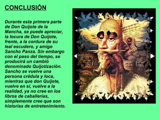 CONCLUSIÓN Durante esta primera parte de Don Quijote de la Mancha, se puede apreciar, la locura de Don Quijote, frente, a la cordura de su leal escudero, y amigo Sancho Panza. Sin embargo con el paso del tiempo, se producirá un cambió denominado Quijotización. Sancho se vuelve una persona crédula y loca, mientras que don Quijote, vuelve en sí, vuelve a la realidad, ya no cree en los libros de caballerías, simplemente cree que son historias de entretenimiento. 