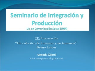 TP:  Presentación “ Un colectivo de humanos y no humanos”. Bruno Latour Antonela Ginessi www.antoginessi.blogspot.com 