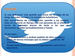 TWITTER
Es una aplicación web gratuita que reúne las ventajas de los
blogs, las redes sociales y la mensajería instantánea.
Esta nueva forma de comunicación, permite a sus usuarios
estar en contacto en tiempo real con personas de su interés a
través de mensajes breves de texto a los que se
denominan Updates (actualizaciones) o Tweets.
Se usa para:
 Los usuarios envíen y reciban updates de otros usuarios a
través de breves mensajes que no deben superar los 140
caracteres
 Puedes estar al día tanto de tus seguimientos como de tus
seguidores.
 