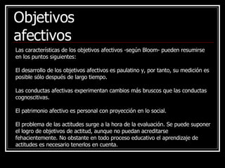 Las características de los objetivos afectivos -según Bloom- pueden resumirse en los puntos siguientes: El desarrollo de los objetivos afectivos es paulatino y, por tanto, su medición es posible sólo después de largo tiempo. Las conductas afectivas experimentan cambios más bruscos que las conductas cognoscitivas. El patrimonio afectivo es personal con proyección en lo social. El problema de las actitudes surge a la hora de la evaluación. Se puede suponer el logro de objetivos de actitud, aunque no puedan acreditarse fehacientemente. No obstante en todo proceso educativo el aprendizaje de actitudes es necesario tenerlos en cuenta. Objetivos afectivos 
