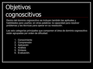 Dentro del dominio cognoscitivo se incluyen también las aptitudes y habilidades para usarlos; en otras palabras: la capacidad para resolver problemas y las técnicas para operar en su resolución. Las seis categorías principales que componen el área de dominio cognoscitivo están agrupadas por orden de dificultad:  Objetivos cognoscitivos Conocimiento Comprensión Aplicación Análisis Síntesis  Evaluación.   