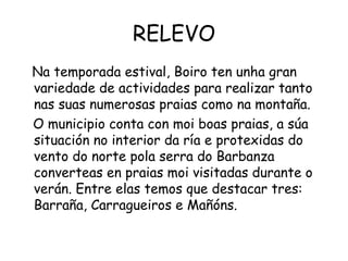 RELEVO Na temporada estival, Boiro ten unha gran variedade de actividades para realizar tanto nas suas numerosas praias como na montaña.  O municipio conta con moi boas praias, a súa situación no interior da ría e protexidas do vento do norte pola serra do Barbanza converteas en praias moi visitadas durante o verán. Entre elas temos que destacar tres: Barraña, Carragueiros e Mañóns. 