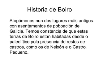 Historia de Boiro Atopámonos nun dos lugares máis antigos con asentamentos de poboación de Galicia. Temos constancia de que estas terras de Boiro están habitadas desde o paleolítico pola presencia de restos de castros, como os de Neixón e o Castro Pequeno. 