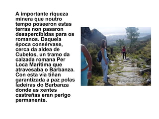 A importante riqueza minera que noutro tempo poseeron estas terras non pasaron desapercibidas para os romanos. Daquela época consérvase, cerca da aldea de Cubelos, un tramo da calzada romana Per Loca Marítima que atravesaba o Barbanza. Con esta vía tiñan garantizada a paz polas ladeiras do Barbanza donde as xentes castreñas eran perigo permanente. 