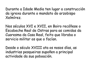 Durante a Idade Media ten lugar a construcción da igrexa durante o mandato do arzobispo Xelmírez. Nos séculos XVI e XVII, en Boiro recóllese o Escabeche Real de Ostras para as comidas da Cuaresma da Casa Real, feito que libraba o servicio militar os que o facían. Desde o século XVIII ata os nosos días, as industrias pesqueiras supoñen a principal actividade da sua poboación. 