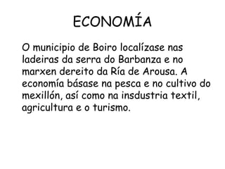 ECONOMÍA O municipio de Boiro localízase nas ladeiras da serra do Barbanza e no marxen dereito da Ría de Arousa. A economía básase na pesca e no cultivo do mexillón, así como na insdustria textil, agricultura e o turismo. 
