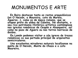 MONUMENTOS E ARTE En Boiro destacan tanto os restos arqueolóxicos (en O Neixón, a Moureira, coto da Morela, Agueros..), como os de época romana, que se atopan preto da aldea de Cubelos. No obstante, o seu rico patrimonio Histórico-artístico contémplase nas igrexas románicas de Cespón e Abanqueiro, así como no pazo de Aguero ou nas torres barrocas de Goiáns. En Lamón podemos visitar a súa igrexa de trazas románicas ca sua portada principal de arquivoltas semicirculares. Uns excelentes miradores naturais localízanse na punta de O Neixón, Monte do Chazo e o coto Moureira. 
