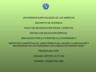 UNIVERSIDAD ESPECIALIZADA DE LAS AMÉRICAS DECANATO DE DOCENCIA FACULTAD DE EDUCACIÓN SOCIAL Y ESPECIAL ESCUELA DE EDUCACIÓN ESPECIAL EDUCACIÓN PARA LA ATENCIÓN A LA DIVERSIDAD II “ ASPECTOS CONCEPTUALES, CARACTERÍSTICAS, CAUSAS, CLASIFICACIÓN Y NECESIDADES DE LAS PERSONAS CON CONDUCTAS INADAPTADAS” PRESENTADO POR: VÁSQUEZ, KRYSTEL 8-791-942 PANAMÁ, II SEMESTRE 2008 