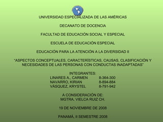 UNIVERSIDAD ESPECIALIZADA DE LAS AMÉRICAS DECANATO DE DOCENCIA FACULTAD DE EDUCACIÓN SOCIAL Y ESPECIAL ESCUELA DE EDUCACIÓN ESPECIAL EDUCACIÓN PARA LA ATENCIÓN A LA DIVERSIDAD II “ ASPECTOS CONCEPTUALES, CARACTERÍSTICAS, CAUSAS, CLASIFICACIÓN Y NECESIDADES DE LAS PERSONAS CON CONDUCTAS INADAPTADAS” INTEGRANTES: LINARES A., CARMEN  8-364-300 NAVARRO, KIRIAN 8-894-884 VÁSQUEZ, KRYSTEL 8-791-942 A CONSIDERACIÓN DE: MGTRA. VIELCA RUIZ CH. 19 DE NOVIEMBRE DE 2008 PANAMÁ, II SEMESTRE 2008 