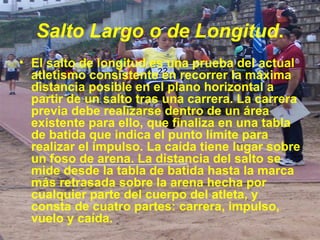 Salto Largo o de Longitud . El salto de longitud es una prueba del actual atletismo consistente en recorrer la máxima distancia posible en el plano horizontal a partir de un salto tras una carrera. La carrera previa debe realizarse dentro de un área existente para ello, que finaliza en una tabla de batida que indica el punto límite para realizar el impulso. La caída tiene lugar sobre un foso de arena. La distancia del salto se mide desde la tabla de batida hasta la marca más retrasada sobre la arena hecha por cualquier parte del cuerpo del atleta, y consta de cuatro partes: carrera, impulso, vuelo y caída. 