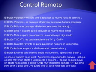 El Botón Volumen + es para que el televisor se mueva hacia la derecha , El Botón Volumen - es para que el televisor se mueva hacia la izquierda , El Botón Brillo - es para que el televisor se mueva hacia abajo , El Botón Brillo + es para que el televisor se mueva hacia arriba , El Botón Mute es para que aparezca un cartelito que diga mudo ,  El Botón TV/CATV  es para cambiar entre TV  y  CATV ,  El Botón Guardar Favorito es para guardar un numero en la memoria , El Botón Anterior es para ir al ultimo canal que estuviste  y  El Botón Enter es para cuando elegís los números , apretas ese Botón y se pone el numero en el label , Aprendimos 3 propiedades nuevas , Left que es para mover un objeto a la izquierda o derecha , Top que es para mover un objeto hacia arriba o abajo y Algo muy importante llamado “IF” que sirve para decir si pasa esto , yo quiero que tal cosa haga esta otra cosa Control Remoto 