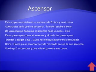 Este proyecto consistia en un ascensor de 8 pisos y en el boton Que apretes tenia que ir el ascensor . Tambien estaba el boton De la alarma que hacia que el ascensro haga un ruido , el de  Parar que era para parar el ascensor y ek de la luz que era para prender y apagar la luz .  Guille nos empezo a poner mas dificultades Como : Hacer que el ascensor se valla moviendo en vez de que aparezca, Que haya 2 ascensores y que valla el que este mas cerca . Ascensor 