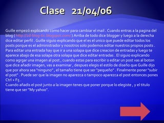 Clase  21/04/06 Guille empezó explicando como hacer para cambiar el mail . Cuando entras a la pagina del blog (  http ://2d- blog - tic.blogspot.com /  ) Arriba de todo dice blogger y luego a la derecha dice editar perfil . Guille siguio explicando que el es el unico que puede editar todos los posts porque es el administrador y nosotros solo podemos editar nuestros propios posts . Para editar una entrada hay que ir a una solapa que dice creacion de entradas y luego te aparece abajo de esa solapa otra solapa que dice editar entradas . El siguio explicando como agrgar una imagen al post , cuando estas para escribir o editar un post vas al boton que dice añadir imagen, vas a examinar , despues elegis el estilo de diseño que Guille dijo que por ahora sea "ninguno" , el tamaño tiene que ser "pequeño" . Finalmente poner "subir el post" . Puede ser que la imagen no aparezca o tampoco aparezca el post entonces pones Ctrl + F5 . Cuando añadis el post junto a la imagen tenes que poner porque lo elegiste , y el titulo tiene que ser "My yahoo". 