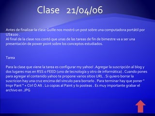 Antes de finalizar la clase Guille nos mostró un post sobre una computadora portátil por US$100 . Al final de la clase nos contó que unas de las tareas de fin de bimestre va a ser una presentación de power point sobre los conceptos estudiados. Tarea Para la clase que viene la tarea es configurar my yahoo! .Agregar la suscripción al blog y dos lugares mas en RSS o FEED (uno de tecnología y otro de informática) . Cuando pones para agregar el contenido yahoo te propone varios sitios URL . Si quiero borrar la suscricion hay una cruz encima del vinculo para borrarlo . Para terminar hay que poner " Impr Pant " + Ctrl Ó Alt . Lo copias al Paint y lo posteas . Es muy importante grabar el archivo en .JPG Clase  21/04/06 