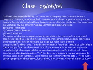 Guille nos dijo que desde ahora ya no vamos a usar mas programas, nosotros vamos a programar. En el programa Visual Basic, nosotros vamos a hacer programas para que otros los usen. Cuando abrimos Visual Basic, hay que apretar el botón estándar exe. Van a aparecer dos ventanas, hay que cerrarlas. Vamos a usar tres objetos de la ventana: 1) Botones (command) 2) Textbox (cuadro de textos) 3) Label (cartelitos) . Para pasar del diseño a la programación hay que clickear dos veces en el command. Ahí tenemos que codificar lo que hicimos en el diseño. Por ejemplo: si la función de el botón era poner las letras del texto en negrita lo que tengo que hacer es por ejemplo textoprincipal.fontbold= true . También hay muchas mas funciones : cambiar de color la letra (textoprincipal.forecolor=(hay que copiar el n° que aparece en la ventana de propiedades después de elgir el color) poner la letra en cursiva (textoprincipal.fontitalic= true) y borrar todo lo escrito (textoprincipal.text=“”). Antes de cerrar el programa hay que asegurarse de que las 2 cosas estén guardadas. Guille nos dijo que es importantísimo  esto ... "No se puede copiar y pegar los cuadros de texto, los cartelitos, ni los botones. Hay que hacerlos de nuevo." Clase  09/06/06 