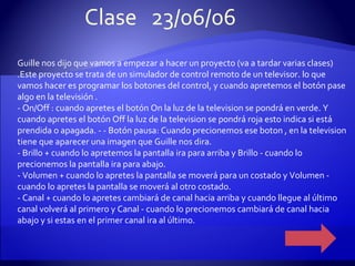 Guille nos dijo que vamos a empezar a hacer un proyecto (va a tardar varias clases) .Este proyecto se trata de un simulador de control remoto de un televisor. lo que vamos hacer es programar los botones del control, y cuando apretemos el botón pase algo en la televisión . - On/Off : cuando apretes el botón On la luz de la television se pondrá en verde. Y cuando apretes el botón Off la luz de la television se pondrá roja esto indica si está prendida o apagada. - - Botón pausa: Cuando precionemos ese boton , en la television tiene que aparecer una imagen que Guille nos dira. - Brillo + cuando lo apretemos la pantalla ira para arriba y Brillo - cuando lo precionemos la pantalla ira para abajo. - Volumen + cuando lo apretes la pantalla se moverá para un costado y Volumen - cuando lo apretes la pantalla se moverá al otro costado. - Canal + cuando lo apretes cambiará de canal hacia arriba y cuando llegue al último canal volverá al primero y Canal - cuando lo precionemos cambiará de canal hacia abajo y si estas en el primer canal ira al último. Clase  23/06/06 