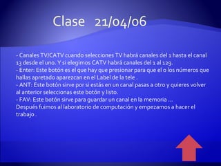 - Canales TV/CATV cuando selecciones TV habrá canales del 1 hasta el canal 13 desde el uno. Y si elegimos CATV habrá canales del 1 al 129. - Enter: Este botón es el que hay que presionar para que el o los números que hallas apretado aparezcan en el Label de la tele . - ANT: Este botón sirve por si estás en un canal pasas a otro y quieres volver al anterior seleccionas este botón y listo. - FAV: Este botón sirve para guardar un canal en la memoria ... Después fuimos al laboratorio de computación y empezamos a hacer el trabajo  . Clase  21/04/06 