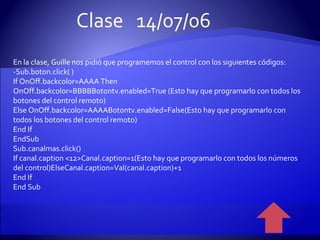 En la clase, Guille nos pidió que programemos el control con los siguientes códigos: -Sub.boton.click( ) If OnOff.backcolor=AAAA Then OnOff.backcolor=BBBBBotontv.enabled=True (Esto hay que programarlo con todos los botones del control remoto) Else OnOff.backcolor=AAAABotontv.enabled=False(Esto hay que programarlo con todos los botones del control remoto) End If EndSub Sub.canalmas.click() If canal.caption <12>Canal.caption=1(Esto hay que programarlo con todos los números del control)ElseCanal.caption=Val(canal.caption)+1 End If End Sub Clase  14/07/06 