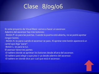 En este proyecto de Visual Basic vamos a hacer un ascensor. Adentro del ascensor hay tres botones: - Botón P: es para las puertas. Cuando la puerta está abierta, no se podrá apretar ningún botón. - Botón A: es para cuando el ascensor se para. Al apretar este botón aparecerá un cartel que diga "parar". -Botón L: es para la luz. El asensor tiene tres partes: -El tablero donde se aprietan los botones desde afuera del ascensor. -El tablero para elegir a que piso ir ya desde adentro del ascensor. -El tablero en donde dice por cual que está el ascensor. Clase  8/09/06 