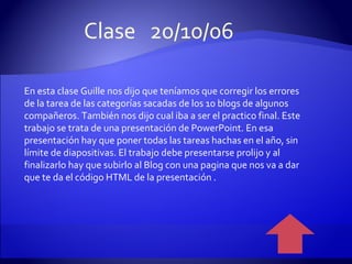 En esta clase Guille nos dijo que teníamos que corregir los errores de la tarea de las categorías sacadas de los 10 blogs de algunos compañeros. También nos dijo cual iba a ser el practico final. Este trabajo se trata de una presentación de PowerPoint. En esa presentación hay que poner todas las tareas hachas en el año, sin límite de diapositivas. El trabajo debe presentarse prolijo y al finalizarlo hay que subirlo al Blog con una pagina que nos va a dar que te da el código HTML de la presentación . Clase  20/10/06 