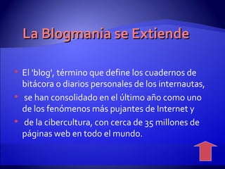 La  Blogmania se Extiende El 'blog', término que define los cuadernos de bitácora o diarios personales de los internautas, se han consolidado en el último año como uno de los fenómenos más pujantes de Internet y de la cibercultura, con cerca de 35 millones de páginas web en todo el mundo.  
