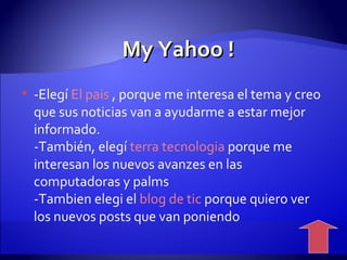My Yahoo ! -Elegí  El   pais  , porque me interesa el tema y creo que sus noticias van a ayudarme a estar mejor informado. -También, elegí  terra   tecnologia  porque me interesan los nuevos avanzes en las computadoras y palms -Tambien elegi el  blog  de tic  porque quiero ver los nuevos posts que van poniendo  