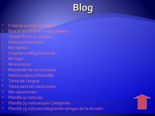 Blog  Crearse un mail en Yahoo  Buscar en Internet unas palabras    Power Point  en parejas  Noticia Importante   My  Yahoo  Crearse un Blog Personal  Mi lugar  Mi encuesta  Resultado de mi encuesta  Noticia sobre el Mundial  Tarea de Lengua  Tarea para las vacaciones  Mis vacaciones  Planilla 50 noticias  Planilla 75 noticias por Categorías  Planilla 75 noticias integrando amigos de la división  
