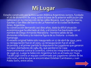Mi Lugar Estadio construido por la Asociación Atlética Argentinos Juniors, fundado el 26 de diciembre de 2003, sobre la base de la anterior edificación (de tablones) en la intersección de las calles Boyacá, Juan Agustín García, Gavilán y San Blas del barrio de La Paternal en la ciudad de Buenos Aires, Argentina. Su construcción demandó casi diez años, dada la difícil situación económica que ha afectado al club, y el mismo fue bautizado con el nombre de Diego Armando Maradona - hombre salido de las divisiones inferiores y la máxima figura de su historia - a modo de homenaje. El estadio original había sido inaugurado un 27 de abril de 1940, pero su reinaguración fue en el 2003. La reinauguración fue el 26 de diciembre, y el primer partido lo disputaron los jugadores que ganaron la Copa Libertadores de 1984-85, que perdieron la Copa Intercontinental contra la Juventus, contra los integrantes del equipo de 1996-97. Luego la Selección Argentina Sub 20 armada por Hugo Tocalli jugó contra un equipo conformado por jugadores salidos de las inferiores, entre los que se encontraban Esteban Cambiasso y Juan Pablo Sorín, entre otros. 