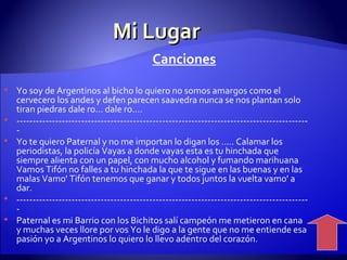 Mi Lugar Canciones Yo soy de Argentinos al bicho lo quiero no somos amargos como el cervecero los andes y defen parecen saavedra nunca se nos plantan solo tiran piedras dale ro... dale ro....  ------------------------------------------------------------------------------------------- Yo te quiero Paternal y no me importan lo digan los ..... Calamar los periodistas, la policía Vayas a donde vayas esta es tu hinchada que siempre alienta con un papel, con mucho alcohol y fumando marihuana Vamos Tifón no falles a tu hinchada la que te sigue en las buenas y en las malas Vamo' Tifón tenemos que ganar y todos juntos la vuelta vamo' a dar.  ------------------------------------------------------------------------------------------- Paternal es mi Barrio con los Bichitos salí campeón me metieron en cana y muchas veces llore por vos Yo le digo a la gente que no me entiende esa pasión yo a Argentinos lo quiero lo llevo adentro del corazón.  