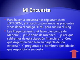 Mi Encuesta  Para hacer la encuesta nos registramos en JOTFORM , ahí nosotros poníamos las preguntas y nos daba el código HTML para subirlo al Blog . Las Preguntas eran : ¿A favor o encontra de Menem?  ,  ¿Qué opina de Kirchner?  ,  ¿Cree que saldremos de esta situación financiera?  , ¿Cree que Argentina hizo bien en pagar la deuda externa ?  Y  preguntaba el nombre y apellido del que respondió la encuesta . 