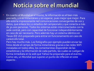 Noticia sobre el mundial En cuanto al Mundial en sí mismo, la información es el bien más preciado, y si es instantáneo y sin esperar, pues mejor que mejor. Para ello está la impresionante red comunicaciones convergentes de voz y datos, que enlaza los 12 estadios del campeonato y que conecta a más de 30.000 personas. Todos los sistemas están interconectados con la sede central, pero con capacidad de funcionar independiéntemente en caso de ser necesario. Pero además hay un sistema idéntico en Texas (EE UU) preparado para entrar en funcionamiento en caso de catástrofe total. Pero hay mucho más. Los fotógrafos por ejemplo pueden enviar las fotos desde el campo de forma instantánea gracias a las redes WiFi instaladas en todos ellos, los comentaristas dispondrán de las estadísticas y la información de cada partido, las cuales se cuelgan de forma inmediata en la web que Yahoo ha preparado para el evento. Como ves, un Mundial que supone un punto de inflexión en este aspecto .  