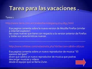 Tarea para las vacaciones . Tarea 1 http :// www.terra.com.ar /canales/ tecnologia /142/142895. html Esa pagina comenta sobre la nueva version de Mozilla Firefox (similar a internet explorer) las cosas nuevas que tiene con respecto a la version anterior de Firefox y todas sus caracteristicas nuevas . -------------------------------------------------------------------------------------- http :// www.infobae.com /notas/ nota.php?IdxSeccion=1 & Idx=267120 Esa pagina comenta sobre un nuevo reproductor de musica " El asesino del Ipod " dicen que saldra un nuevo reproductor de musica que podras descargar musicas y videos desde el equipo que se llama Zune .  