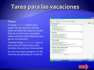Tarea para las vacaciones Tarea 2 Yo elegi  infobae   futbol  para poder ver las ultimas noticias sobre el futbol de todo el mundo . Este es un sitio muy complete sobre noticias sobre deportes por eso lo recomiendo .  Tambien elegi  kriptopolis   que no solo trata de informatica sino tambien de eventos interesantes es una muy buena pagina con las noticias actualizadas al instante . 