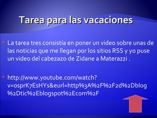 Tarea para las vacaciones La tarea tres consistía en poner un video sobre unas de las noticias que me llegan por los sitios RSS y yo puse un video del cabezazo de Zidane a Materazzi . http://www.youtube.com/watch?v=0sprK7EsHYs&eurl=http%3A%2F%2F2d%2Dblog%2Dtic%2Eblogspot%2Ecom%2F 