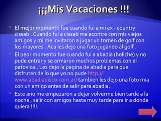 ¡¡¡Mis Vacaciones !!! El mejor momento fue cuando fui a mi ex - country cissab . Cuando fui a cissab me econtre con mis viejos amigos y mi me invitaron a jugar un torneo de golf con los mayores . Aca les dejo una foto jugando al golf .  El peor momento fue cuando fui a abadia (boliche) y no pude entrar y se armaron muchos problemas con el patovica.. Les dejo la pagina de abadia para que disfruten de lo que yo no pude  http :// www.abadiadisco.com.ar /  tambien les dejo una foto mia con un amigo antes de salir para abadia.  Este año me empezaron a dejar volverme bien tarde a la noche , salir con amigos hasta muy tarde para ir a donde quiera !!!!.  