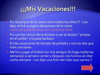 ¡¡¡Mis Vacaciones!!! Fui al parque de la costa como todos los años !!! . Les dejo el link a pagina del parque de la costa.  www.parquedelacosta.com.ar/home.html Fui con los chicos de la division a ver al abasto " piratas en el caribe" y la pase barbaro  En las vacaciones lei tiempo de puñales y uno en dos que eran una tarea .  Me fui a jugar al futbol con mis amigos (lo hago todas las semanas) a serrano corner y despues nos fuimos al ciber como siempre - Les dejo una foto del ciber que vamos !!  
