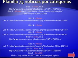 Planilla 75 noticias por categorias Sitio 1 :  Terra Link 1 : http://www.terra.com.ar/canales/tecnologia/147/147407.html Sitio 2 :  Infobae Link 2 : http://www.infobae.com/notas/nota.php?IdxSeccion=1&Idx=271663 Sitio 3 :  Infobae Link 3 : http://www.infobae.com/notas/nota.php?IdxSeccion=1&Idx=272997 Sitio 4 :  Infobae Link 4 : http://www.infobae.com/notas/nota.php?IdxSeccion=1&Idx=264767 Sitio 5 :  Infobae Link 5 : http://www.infobae.com/notas/nota.php?IdxSeccion=1&Idx=269161 Sitio 6 :  Terra Link 6 : http://www.terra.com.ar/canales/tecnologia/147/147496.html Sitio 7 :  Infobae Link 7 : http://www.infobae.com/notas/nota.php?IdxSeccion=1&Idx=273745 Sitio 8 :  Terra Link 8 : http://www.terra.com.ar/canales/tecnologia/147/147468.html Sitio 9 :  Error500 Link 9 : http://www.error500.net/capital-riesgo-songbird  