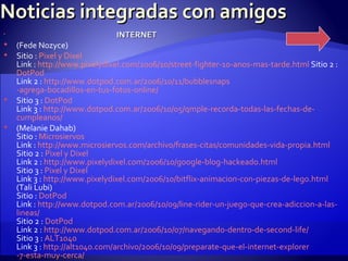 Noticias integradas con amigos INTERNET (Fede Nozyce) Sitio :  Pixel  y  Dixel Link :  http :// www.pixelydixel.com /2006/10/ street - fighter -10-anos-mas- tarde.html  Sitio 2 :  DotPod Link 2 :  http :// www.dotpod.com.ar /2006/10/11/ bubblesnaps -agrega-bocadillos-en-tus-fotos-online/ Sitio 3 :  DotPod Link 3 :  http :// www.dotpod.com.ar /2006/10/05/ qmple - recorda -todas-las-fechas-de- cumpleanos / (Melanie Dahab) Sitio :  Microsiervos Link :  http :// www.microsiervos.com /archivo/frases-citas/comunidades-vida- propia.html Sitio 2 :  Pixel  y  Dixel Link 2 :  http :// www.pixelydixel.com /2006/10/ google - blog - hackeado.html Sitio 3 :  Pixel  y  Dixel Link 3 :  http :// www.pixelydixel.com /2006/10/ bitflix - animacion -con-piezas-de- lego.html (Tali Lubi) Sitio :  DotPod Link :  http :// www.dotpod.com.ar /2006/10/09/ line - rider -un-juego-que-crea- adiccion -a-las- lineas / Sitio 2 :  DotPod Link 2 :  http :// www.dotpod.com.ar /2006/10/07/navegando-dentro-de- second - life / Sitio 3 :  ALT1040 Link 3 :  http ://alt1040. com /archivo/2006/10/09/ preparate -que-el- internet - explorer -7-esta-muy-cerca/ 