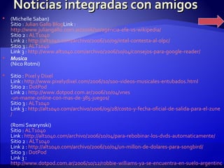Noticias integradas con amigos (Michelle Saban) Sitio :  Julian  Gallo Blog Link :  http://www.juliangallo.com.ar/2006/10/agencia-efe-vs-wikipedia/ Sitio 2 :  ALT1040 Link 2 :  http ://alt1040. com /archivo/2006/10/09/ intel -contesta-al- olpc / Sitio 3 :  ALT1040 Link 3 :  http :// www.alt1040 . com /archivo/2006/10/04/consejos-para- google - reader /   Musica (Nico Rotmi) Sitio :  Pixel  y  Dixel Link :  http :// www.pixelydixel.com /2006/10/100-videos-musicales- entubados.html Sitio 2 :  DotPod Link 2 :  http :// www.dotpod.com.ar /2006/10/04/ vnes -un-mame-online-con-mas-de-385-juegos/ Sitio 3 :  ALT1040 Link 3 :  http ://alt1040. com /archivo/2006/09/28/costo-y-fecha-oficial-de-salida-para-el- zune / (Romi Swarynski) Sitio :  ALT1040 Link :  http ://alt1040. com /archivo/2006/10/04/para-rebobinar-los- dvds - automaticamente / Sitio 2 :  ALT1040 Link 2 :  http ://alt1040. com /archivo/2006/10/04/un- millon -de- dolares -para- songbird / Sitio 3 :  DotPod Link 3 :  http://www.dotpod.com.ar/2006/10/12/robbie-williams-ya-se-encuentra-en-suelo-argentino 