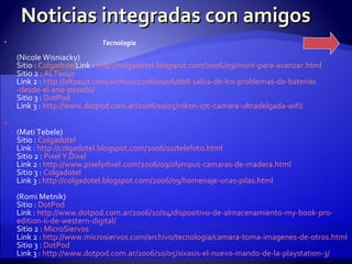 Noticias integradas con amigos Tecnologia (Nicole Wisniacky) Sitio :  Colgadotel Link :  http :// colgadotel.blogspot.com /2006/09/morir-para- avanzar.html Sitio 2 :  ALT1040 Link 2 :  http ://alt1040. com /archivo/2006/10/06/ dell -sabia-de-los-problemas-de- baterias -desde-el-ano-pasado/ Sitio 3 :  DotPod Link 3 :  http :// www.dotpod.com.ar /2006/10/05/ nikon -s7c- camara - ultradelgada - wifi / (Mati Tebele) Sitio :  Colgadotel Link :  http :// colgadotel.blogspot.com /2006/10/ telefoto.html Sitio 2 :  Pixel  Y  Dixel Link 2 :  http :// www.pixelydixel.com /2006/09/ olympus - camaras -de- madera.html Sitio 3 :  Colgadotel Link 3 :  http :// colgadotel.blogspot.com /2006/09/homenaje-unas- pilas.html (Romi Metnik) Sitio :  DotPod Link :  http :// www.dotpod.com.ar /2006/10/04/dispositivo-de-almacenamiento- my - book -pro- edition - ii -de- western -digital/ Sitio 2 :  MicroSiervos Link 2 :  http :// www.microsiervos.com /archivo/ tecnologia / camara -toma- imagenes -de- otros.html Sitio 3 :  DotPod Link 3 :  http :// www.dotpod.com.ar /2006/10/05/ sixasis -el-nuevo-mando-de-la- playstation -3/   