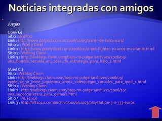 Noticias integradas con amigos Juegos (Jony G) Sitio :  DotPod Link :  http :// www.dotpod.com.ar /2006/10/05/trailer-de-halo- wars / Sitio 2 :  Pixel  y  Dixel Link 2 :  http :// www.pixelydixel.com /2006/10/ street - fighter -10-anos-mas- tarde.html Sitio 3 :  Weblog   Clarin Link 3 :  http :// weblogs.clarin.com /bajo-mi-pulgar/archives/2006/09/ una_bomba_secuela_en_clave_de_estrategia_para_halo _1. html (Ariel C.) Sitio :  Weblog   Clarin Link :  http :// weblogs.clarin.com /bajo-mi-pulgar/archives/2006/09/ apple_se_se_pone_juguetona_ahora_videojuegos_casuales_para_ipod _1. html Sitio 2 :  Weblog   Clarin Link 2 :   http :// weblogs.clarin.com /bajo-mi-pulgar/archives/2006/10/ una_supercarretera_para_gamers.html Sitio 3 :  ALT1040 Link 3 :  http ://alt1040. com /archivo/2006/10/03/ playstation -3-a-333-euros 