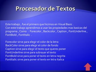 Procesador de Textos Este trabajo , fue el primero que hicimos en Visual Basic . Con este trabajo aprendimos a usar las propiedades mas basicas del programa , Como  :  Forecolor , Backcolor , Caption , FontUnderline , FontBold , FontItalic  . Forecolor sirve para elegir el color de la letra  BackColor sirve para elegir el color de fondo Caption sirve para elegir el texto que queres poner FontUnderline sirve para subrayar el texto FontBold sirve para poner el texto en letra negrita FontItalic sirve para poner el texto en letra Italica 