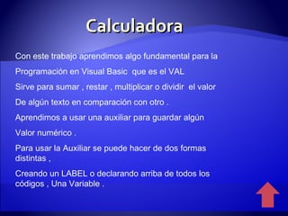 Calculadora Con este trabajo aprendimos algo fundamental para la Programación en Visual Basic  que es el VAL  Sirve para sumar , restar , multiplicar o dividir  el valor  De algún texto en comparación con otro . Aprendimos a usar una auxiliar para guardar algún Valor numérico . Para usar la Auxiliar se puede hacer de dos formas distintas ,  Creando un LABEL o declarando arriba de todos los códigos , Una Variable . 