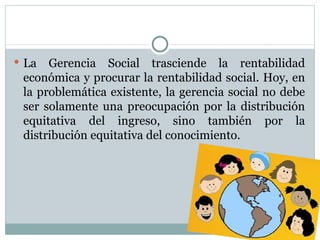 La Gerencia Social trasciende la rentabilidad económica y procurar la rentabilidad social. Hoy, en la problemática existente, la gerencia social no debe ser solamente una preocupación por la distribución equitativa del ingreso, sino también por la distribución equitativa del conocimiento. 